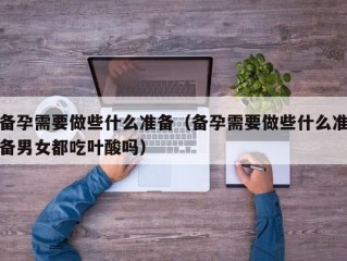 备孕需要做些什么准备（备孕需要做些什么准备男女都吃叶酸吗）