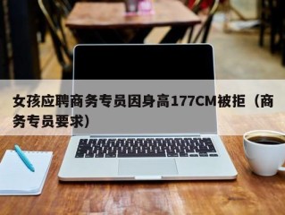 女孩应聘商务专员因身高177CM被拒（商务专员要求）