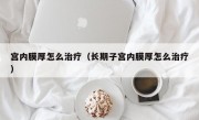 宫内膜厚怎么治疗（长期子宫内膜厚怎么治疗）