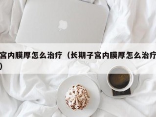 宫内膜厚怎么治疗（长期子宫内膜厚怎么治疗）