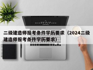 二级建造师报考条件学历要求（2024二级建造师报考条件学历要求）