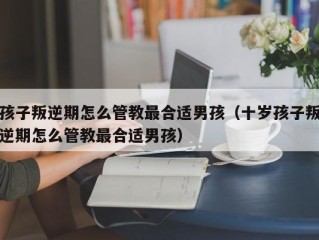 孩子叛逆期怎么管教最合适男孩（十岁孩子叛逆期怎么管教最合适男孩）