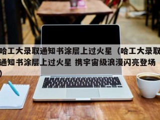 哈工大录取通知书涂层上过火星（哈工大录取通知书涂层上过火星 携宇宙级浪漫闪亮登场）