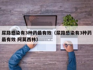 尿路感染有3种药最有效（尿路感染有3种药最有效 阿莫西林）