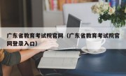 广东省教育考试院官网（广东省教育考试院官网登录入口）