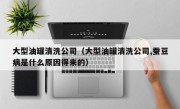 大型油罐清洗公司（大型油罐清洗公司,蚕豆病是什么原因得来的）