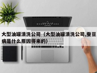 大型油罐清洗公司（大型油罐清洗公司,蚕豆病是什么原因得来的）