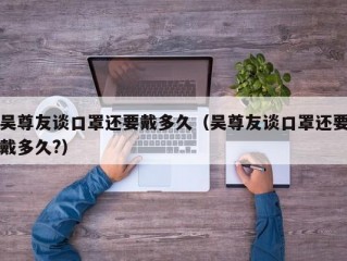 吴尊友谈口罩还要戴多久（吴尊友谈口罩还要戴多久?）