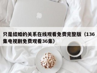 只是结婚的关系在线观看免费完整版（136集电视剧免费观看36集）