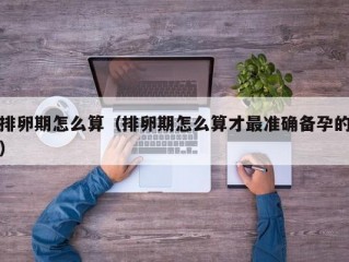 排卵期怎么算（排卵期怎么算才最准确备孕的）