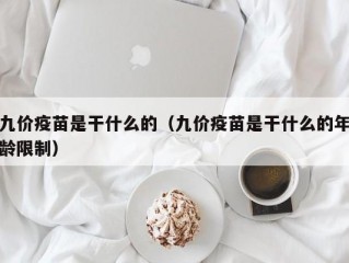 九价疫苗是干什么的（九价疫苗是干什么的年龄限制）