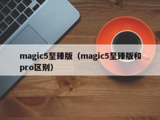 magic5至臻版（magic5至臻版和pro区别）