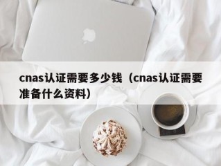 cnas认证需要多少钱（cnas认证需要准备什么资料）