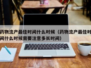 药物流产最佳时间什么时候（药物流产最佳时间什么时候需要注意多长时间）