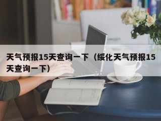 天气预报15天查询一下（绥化天气预报15天查询一下）