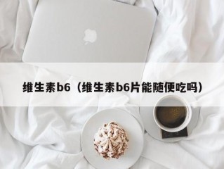 维生素b6（维生素b6片能随便吃吗）