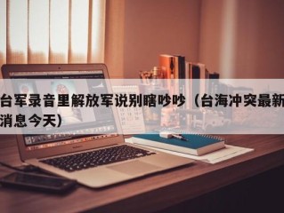 台军录音里解放军说别瞎吵吵（台海冲突最新消息今天）