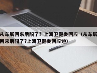 从车展回来后阳了？上海卫健委回应（从车展回来后阳了?上海卫健委回应迪）