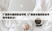 广西英华国际职业学院（广西英华国际职业学院学费多少）