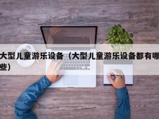 大型儿童游乐设备（大型儿童游乐设备都有哪些）