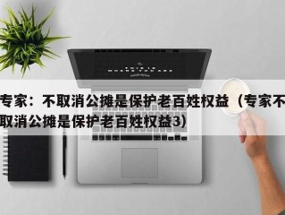 专家：不取消公摊是保护老百姓权益（专家不取消公摊是保护老百姓权益3）