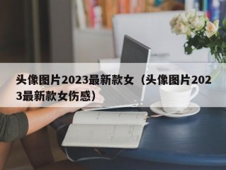 头像图片2023最新款女（头像图片2023最新款女伤感）