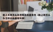 脸上长斑怎么办怎样去除最有效（脸上斑怎么办怎样去除最有效果）