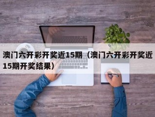 澳门六开彩开奖近15期（澳门六开彩开奖近15期开奖结果）