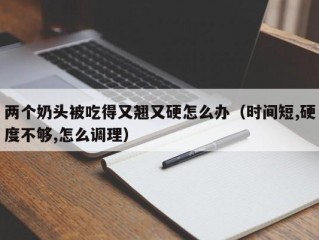 两个奶头被吃得又翘又硬怎么办（时间短,硬度不够,怎么调理）