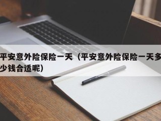 平安意外险保险一天（平安意外险保险一天多少钱合适呢）