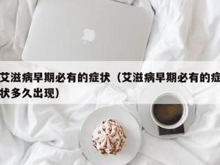 艾滋病早期必有的症状（艾滋病早期必有的症状多久出现）