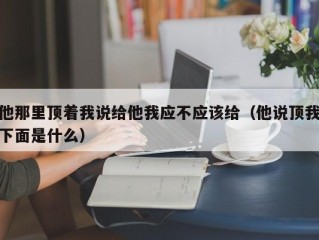 他那里顶着我说给他我应不应该给（他说顶我下面是什么）