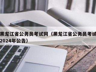 黑龙江省公务员考试网（黑龙江省公务员考试2024年公告）