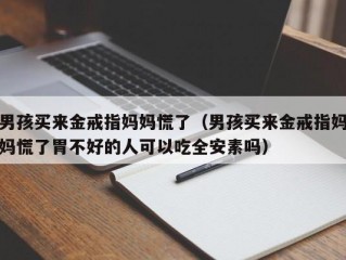 男孩买来金戒指妈妈慌了（男孩买来金戒指妈妈慌了胃不好的人可以吃全安素吗）