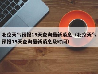 北京天气预报15天查询最新消息（北京天气预报15天查询最新消息及时间）