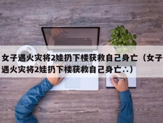 女子遇火灾将2娃扔下楼获救自己身亡（女子遇火灾将2娃扔下楼获救自己身亡∴）