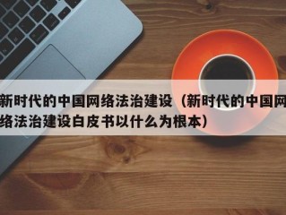 新时代的中国网络法治建设（新时代的中国网络法治建设白皮书以什么为根本）