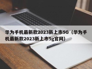 华为手机最新款2023新上市5G（华为手机最新款2023新上市5g官网）