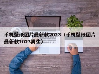 手机壁纸图片最新款2023（手机壁纸图片最新款2023男生）