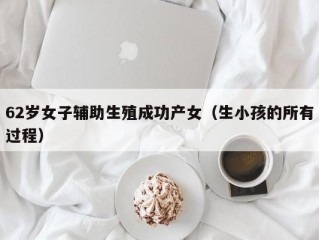 62岁女子辅助生殖成功产女（生小孩的所有过程）