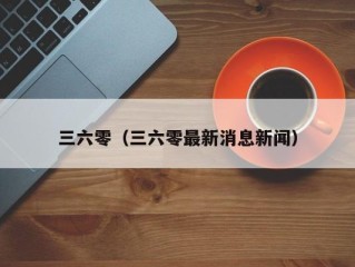 三六零（三六零最新消息新闻）