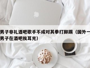 男子非礼酒吧歌手不成对其拳打脚踢（国外一男子在酒吧挨耳光）