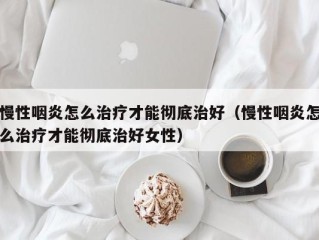 慢性咽炎怎么治疗才能彻底治好（慢性咽炎怎么治疗才能彻底治好女性）