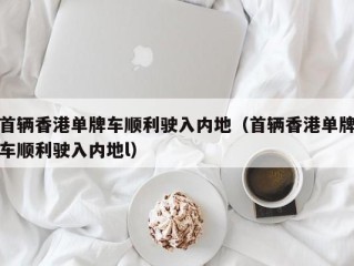 首辆香港单牌车顺利驶入内地（首辆香港单牌车顺利驶入内地l）