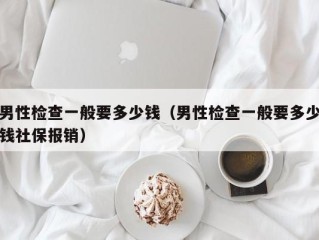 男性检查一般要多少钱（男性检查一般要多少钱社保报销）