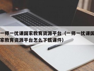 一师一优课国家教育资源平台（一师一优课国家教育资源平台怎么下载课件）