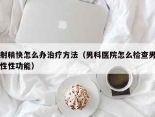 射精快怎么办治疗方法（男科医院怎么检查男性性功能）