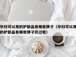 孕妇可以用的护肤品有哪些牌子（孕妇可以用的护肤品有哪些牌子抗过敏）