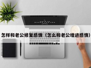 怎样和老公修复感情（怎么和老公增进感情）