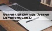 高考前吃什么提神醒脑帮助记忆（高考前吃什么提神醒脑帮助记忆保健品）